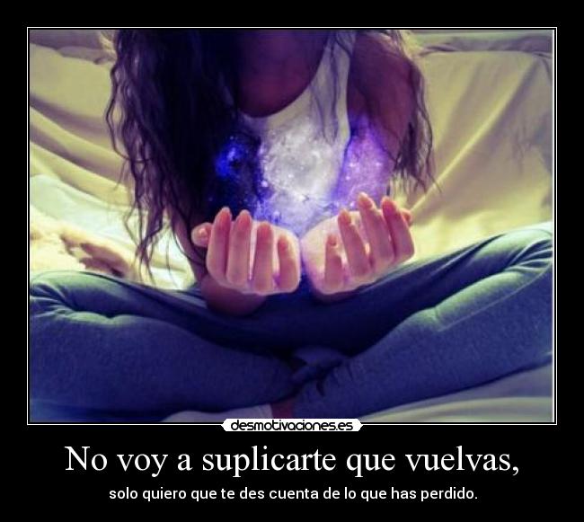 No voy a suplicarte que vuelvas, - solo quiero que te des cuenta de lo que has perdido.