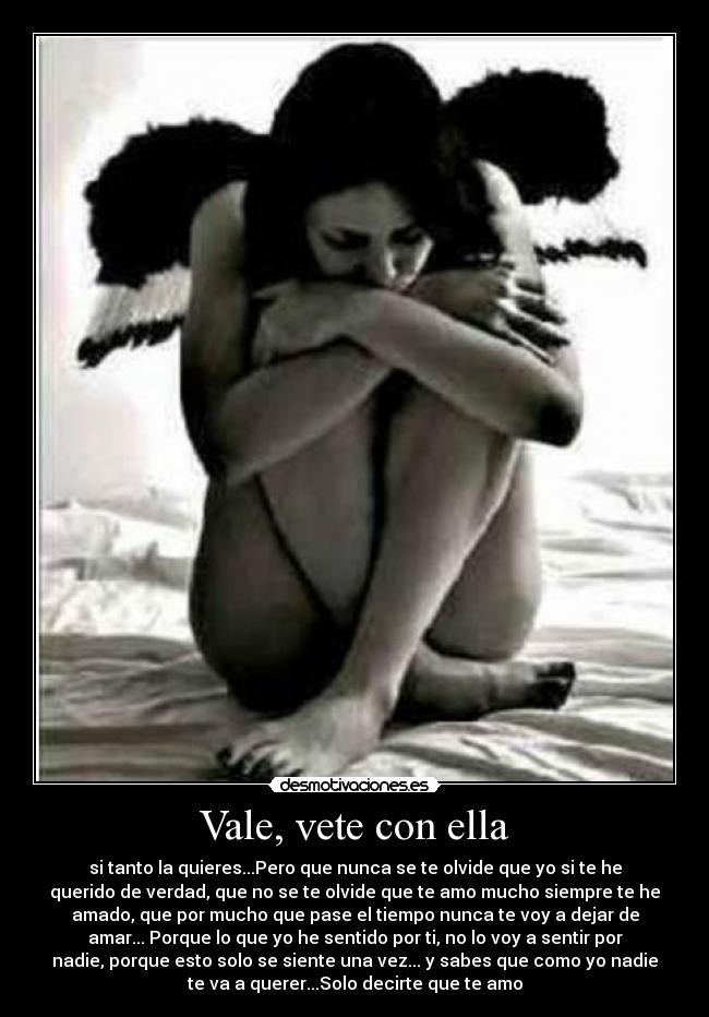 Vale, vete con ella - si tanto la quieres...Pero que nunca se te olvide que yo si te he
querido de verdad, que no se te olvide que te amo mucho siempre te he
amado, que por mucho que pase el tiempo nunca te voy a dejar de
amar... Porque lo que yo he sentido por ti, no lo voy a sentir por
nadie, porque esto solo se siente una vez... y sabes que como yo nadie
te va a querer...Solo decirte que te amo