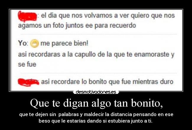 Que te digan algo tan bonito, - que te dejen sin  palabras y maldecir la distancia pensando en ese
beso que le estarías dando si estubiera junto a ti. 