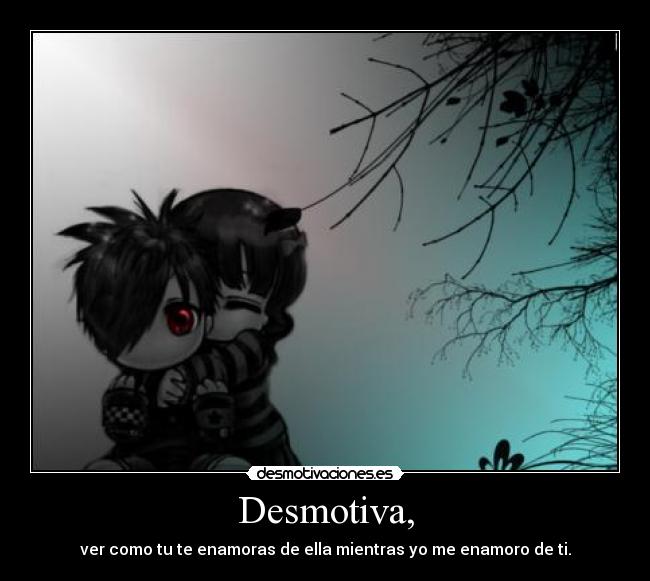 Desmotiva, - ver como tu te enamoras de ella mientras yo me enamoro de ti.