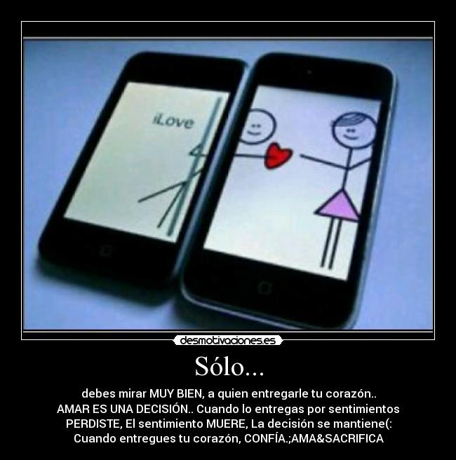 Sólo... - debes mirar MUY BIEN, a quien entregarle tu corazón..
AMAR ES UNA DECISIÓN.. Cuando lo entregas por sentimientos
PERDISTE, El sentimiento MUERE, La decisión se mantiene(:
Cuando entregues tu corazón, CONFÍA.;AMA&SACRIFICA