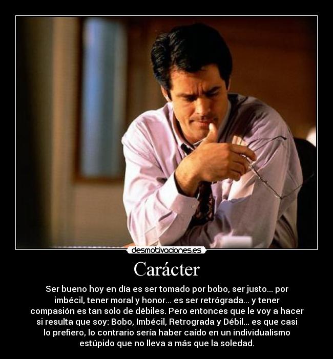 Carácter - Ser bueno hoy en día es ser tomado por bobo, ser justo... por
imbécil, tener moral y honor... es ser retrógrada... y tener
compasión es tan solo de débiles. Pero entonces que le voy a hacer
si resulta que soy: Bobo, Imbécil, Retrograda y Débil... es que casi
lo prefiero, lo contrario sería haber caído en un individualismo
estúpido que no lleva a más que la soledad.