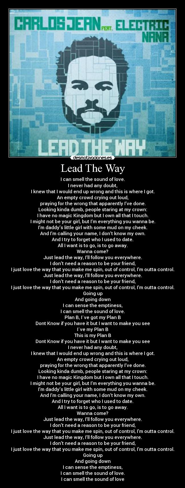 Lead The Way - I can smell the sound of love.
I never had any doubt,
I knew that I would end up wrong and this is where I got.
An empty crowd crying out loud,
praying for the wrong that apparently I’ve done.
Looking kinda dumb, people staring at my crown:
I have no magic Kingdom but I own all that I touch.
I might not be your girl, but I’m everything you wanna be.
I’m daddy’s little girl with some mud on my cheek.
And I’m calling your name, I don’t know my own.
And I try to forget who I used to date.
All I want is to go, is to go away.
Wanna come?
Just lead the way, I’ll follow you everywhere.
I don’t need a reason to be your friend,
I just love the way that you make me spin, out of control, I’m outta control.
Just lead the way, I’ll follow you everywhere.
I don’t need a reason to be your friend,
I just love the way that you make me spin, out of control, I’m outta control.
Going up
And going down
I can sense the emptiness,
I can smell the sound of love.
Plan B, I´ve got my Plan B
Dont Know if you have it but I want to make you see
I´ve my Plan B
This is my Plan B
Dont Know if you have it but I want to make you see
I never had any doubt,
I knew that I would end up wrong and this is where I got.
An empty crowd crying out loud,
praying for the wrong that apparently I’ve done.
Looking kinda dumb, people staring at my crown:
I have no magic Kingdom but I own all that I touch.
I might not be your girl, but I’m everything you wanna be.
I’m daddy’s little girl with some mud on my cheek.
And I’m calling your name, I don’t know my own.
And I try to forget who I used to date.
All I want is to go, is to go away.
Wanna come?
Just lead the way, I’ll follow you everywhere.
I don’t need a reason to be your friend,
I just love the way that you make me spin, out of control, I’m outta control.
Just lead the way, I’ll follow you everywhere.
I don’t need a reason to be your friend,
I just love the way that you make me spin, out of control, I’m outta control.
Going up
And going down
I can sense the emptiness,
I can smell the sound of love.
I can smell the sound of love