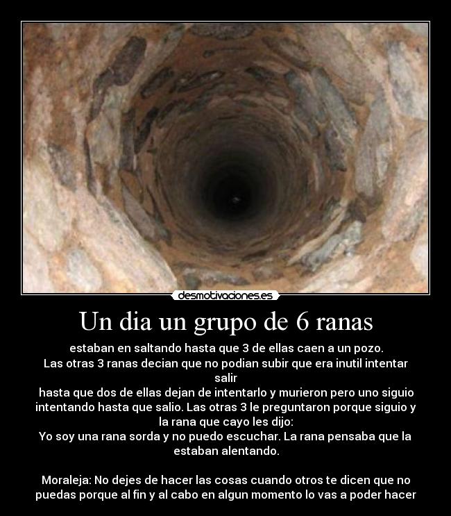 Un dia un grupo de 6 ranas - estaban en saltando hasta que 3 de ellas caen a un pozo.
Las otras 3 ranas decian que no podian subir que era inutil intentar
salir
hasta que dos de ellas dejan de intentarlo y murieron pero uno siguio
intentando hasta que salio. Las otras 3 le preguntaron porque siguio y
la rana que cayo les dijo:
Yo soy una rana sorda y no puedo escuchar. La rana pensaba que la
estaban alentando.
Moraleja: No dejes de hacer las cosas cuando otros te dicen que no
puedas porque al fin y al cabo en algun momento lo vas a poder hacer