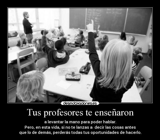 Tus profesores te enseñaron - a levantar la mano para poder hablar.
Pero, en esta vida, si no te lanzas a decir las cosas antes
que lo de demás, perderás todas tus oportunidades de hacerlo.