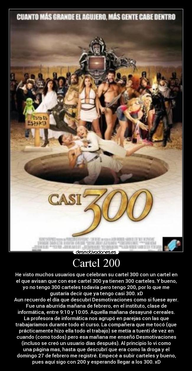 Cartel 200 - He visto muchos usuarios que celebran su cartel 300 con un cartel en
el que avisan que con ese cartel 300 ya tienen 300 carteles. Y bueno,
yo no tengo 300 carteles todavía pero tengo 200, por lo que me
gustaría decir que ya tengo casi 300. xD
Aun recuerdo el día que descubrí Desmotivaciones como si fuese ayer.
Fue una aburrida mañana de febrero, en el instituto, clase de
informática, entre 9:10 y 10:05. Aquella mañana desayuné cereales.
La profesora de informática nos agrupó en parejas con las que
trabajaríamos durante todo el curso. La compañera que me tocó (que
prácticamente hizo ella todo el trabajo) se metía a tuenti de vez en
cuando (como todos) pero esa mañana me enseñó Desmotivaciones
(incluso se creó un usuario días después). Al principio lo vi como
una página mas, hasta que descubrí que era como la droga y el
domingo 27 de febrero me registré. Empecé a subir carteles y bueno,
pues aquí sigo con 200 y esperando llegar a los 300. xD
