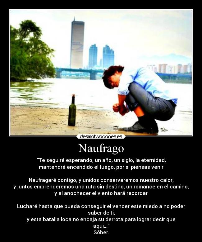 Naufrago - Te seguiré esperando, un año, un siglo, la eternidad,
mantendré encendido el fuego, por si piensas venir

Naufragaré contigo, y unidos conservaremos nuestro calor,
y juntos emprenderemos una ruta sin destino, un romance en el camino,
y al anochecer el viento hará recordar

Lucharé hasta que pueda conseguir el vencer este miedo a no poder saber de ti,
y esta batalla loca no encaja su derrota para lograr decir que aqui...
Sôber.