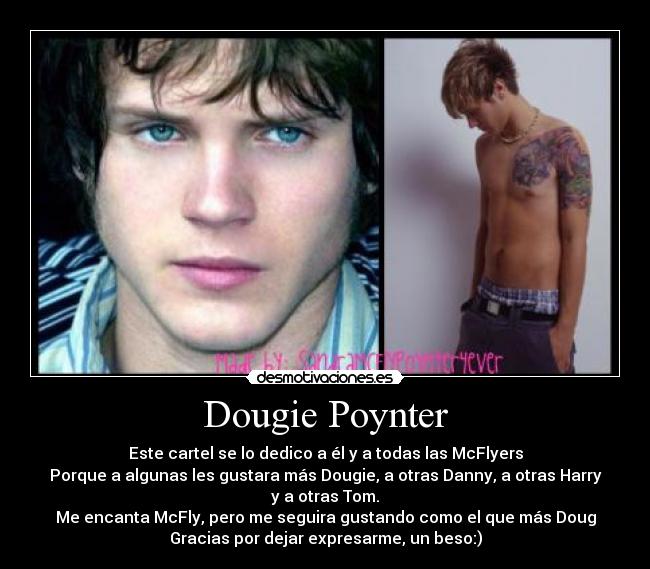 Dougie Poynter - Este cartel se lo dedico a él y a todas las McFlyers
Porque a algunas les gustara más Dougie, a otras Danny, a otras Harry
y a otras Tom.
Me encanta McFly, pero me seguira gustando como el que más Doug
Gracias por dejar expresarme, un beso:)