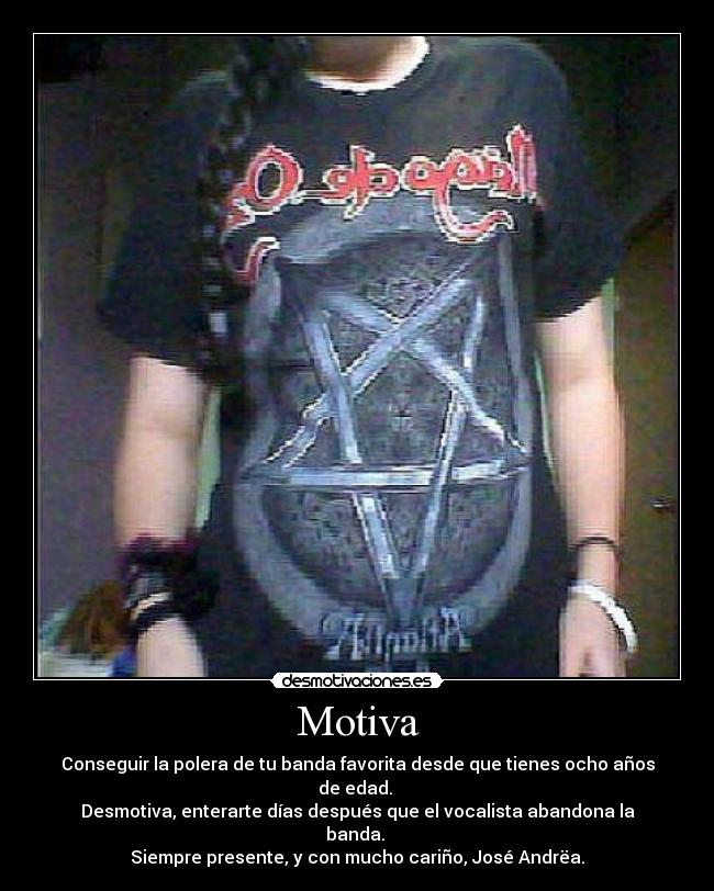 Motiva - Conseguir la polera de tu banda favorita desde que tienes ocho años de edad. 
Desmotiva, enterarte días después que el vocalista abandona la banda. 
Siempre presente, y con mucho cariño, José Andrëa.