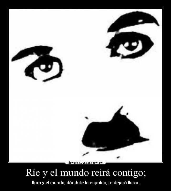 Ríe y el mundo reirá contigo; - llora y el mundo, dándote la espalda, te dejará llorar.