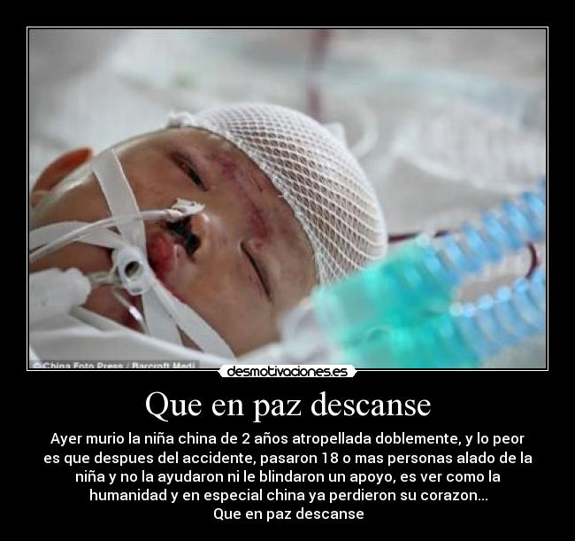 Que en paz descanse - Ayer murio la niña china de 2 años atropellada doblemente, y lo peor
es que despues del accidente, pasaron 18 o mas personas alado de la
niña y no la ayudaron ni le blindaron un apoyo, es ver como la
humanidad y en especial china ya perdieron su corazon...
Que en paz descanse