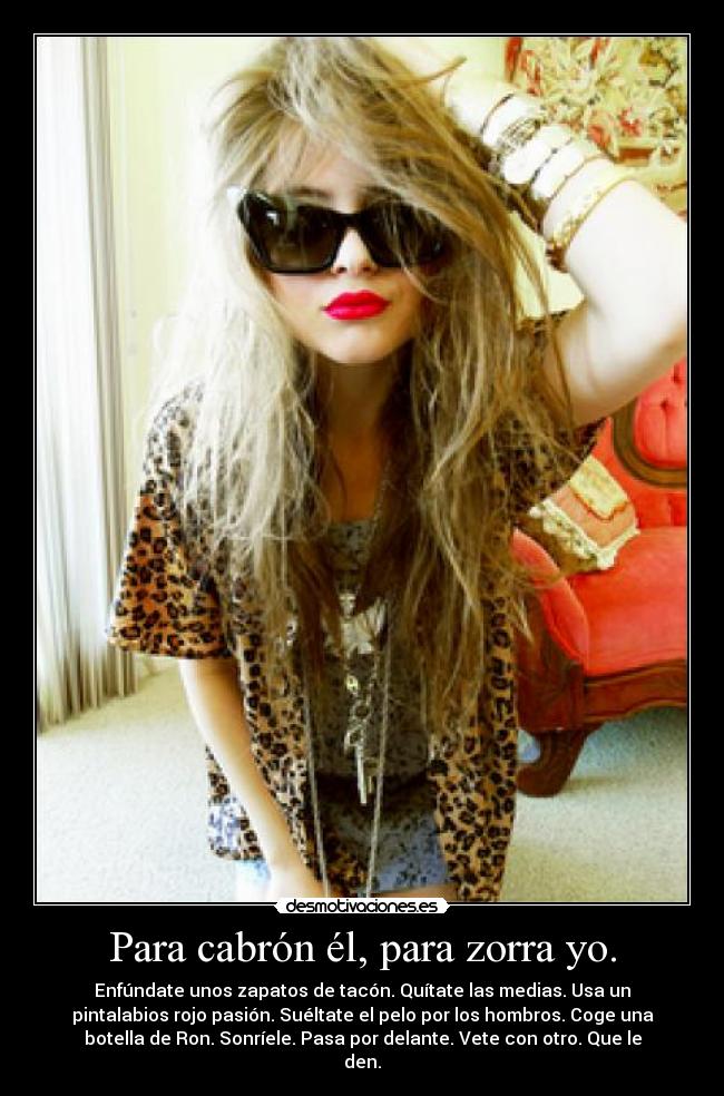Para cabrón él, para zorra yo. - Enfúndate unos zapatos de tacón. Quítate las medias. Usa un
pintalabios rojo pasión. Suéltate el pelo por los hombros. Coge una
botella de Ron. Sonríele. Pasa por delante. Vete con otro. Que le
den.