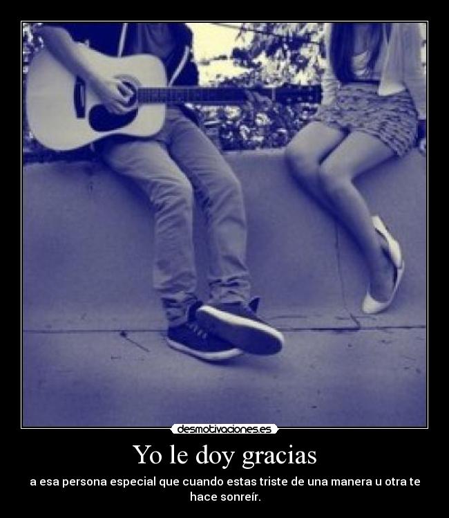Yo le doy gracias - a esa persona especial que cuando estas triste de una manera u otra te hace sonreír.