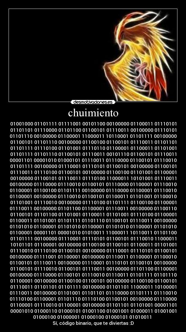 chuimiento - 01001000 01101111 01111001 00101100 00100000 01100011 01110101
01101101 01110000 01101100 01100101 01110011 00100000 01110101
01101110 00100000 01100001 11000011 10110001 01101111 00100000
01100101 01101110 00100000 01100100 01100101 01110011 01101101
01101111 01110100 01101001 01110110 01100001 01100011 01101001
01101111 01101110 01100101 01110011 00101110 01100101 01110011
00001101 00001010 01000101 01110011 01110000 01100101 01110010
01101111 00100000 01110001 01110101 01100101 00100000 01100101
01110011 01110100 01100101 00100000 01100100 01101001 01100001
00100000 01100101 01110011 01110100 11000011 10101001 01110011
00100000 01110000 01110010 01100101 01110000 01100001 01110010
01100001 01100100 01101111 00100000 01110000 01100001 01110010
01100001 00100000 01110010 01100101 01100011 01101001 01100010
01101001 01110010 00100000 01110100 01101111 01100100 01100001
01110011 00100000 01101100 01100001 01110011 00100000 01100110
01100101 01101100 01101001 01100011 01101001 01110100 01100001
01100011 01101001 01101111 01101110 01100101 01110011 00100000
01101010 01100001 01101010 01100001 01101010 01100001 01101010
01100001 00001101 00001010 01010011 11000011 10110011 01101100
01101111 00100000 01110001 01110101 01100101 01110010 11000011
10101101 01100001 00100000 01100100 01100101 01100011 01101001
01110010 01110100 01100101 00100000 01110001 01110101 01100101
00100000 01111001 01100001 00100000 01110011 01100001 01100010
01100101 01110011 00100000 01110001 01110101 01100101 00100000
01100101 01110010 01100101 01110011 00100000 01101100 01100001
00100000 01110000 01100101 01110010 01110011 01101111 01101110
01100001 00100000 01100100 01100101 00100000 01100100 01100101
01110011 01101101 01101111 00100000 01101101 11000011 10100001
01110011 00100000 01101001 01101101 01110000 01101111 01110010
01110100 01100001 01101110 01110100 01100101 00100000 01110000
01100001 01110010 01100001 00100000 01101101 01101001 00001101
00001010 01000110 01000101 01001100 01001001 01000011 01001001
01000100 01000001 01000100 01000101 01010011 
Sí, código binario, que te diviertas :D