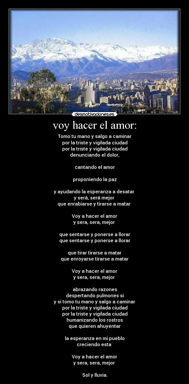 voy hacer el amor: - Tomo tu mano y salgo a caminar
por la triste y vigilada ciudad
por la triste y vigilada ciudad
denunciando el dolor,

cantando el amor

proponiendo la paz

y ayudando la esperanza a desatar 
y será, será mejor 
que enrabiarse y tirarse a matar 

Voy a hacer el amor
y sera, sera, mejor 

que sentarse y ponerse a llorar
que sentarse y ponerse a llorar

que tirar tirarse a matar
que enroyarse tirarse a matar

Voy a hacer el amor
y sera, sera, mejor 

abrazando razones
despertando pulmones si
y si tomo tu mano y salgo a caminar
por la triste y vigilada ciudad
por la triste y vigilada ciudad
humanizando los rostros
que quieren ahuyentar

la esperanza en mi pueblo
creciendo esta 

Voy a hacer el amor
y sera, sera, mejor 

Sol y lluvia.