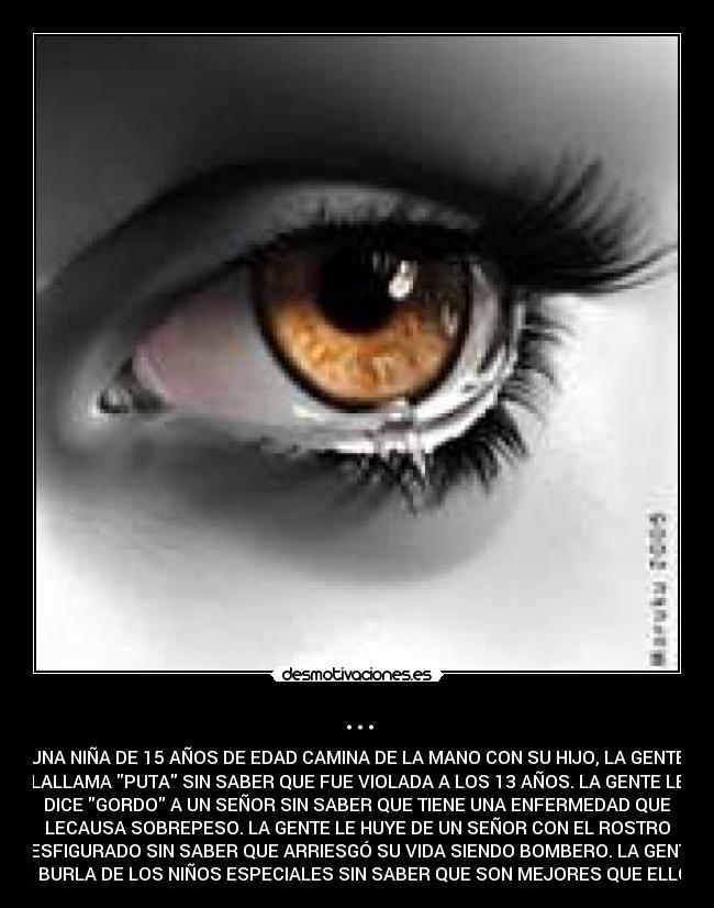 ... - UNA NIÑA DE 15 AÑOS DE EDAD CAMINA DE LA MANO CON SU HIJO, LA GENTE
LALLAMA PUTA SIN SABER QUE FUE VIOLADA A LOS 13 AÑOS. LA GENTE LE
DICE GORDO A UN SEÑOR SIN SABER QUE TIENE UNA ENFERMEDAD QUE
LECAUSA SOBREPESO. LA GENTE LE HUYE DE UN SEÑOR CON EL ROSTRO
DESFIGURADO SIN SABER QUE ARRIESGÓ SU VIDA SIENDO BOMBERO. LA GENTE
SE BURLA DE LOS NIÑOS ESPECIALES SIN SABER QUE SON MEJORES QUE ELLOS.