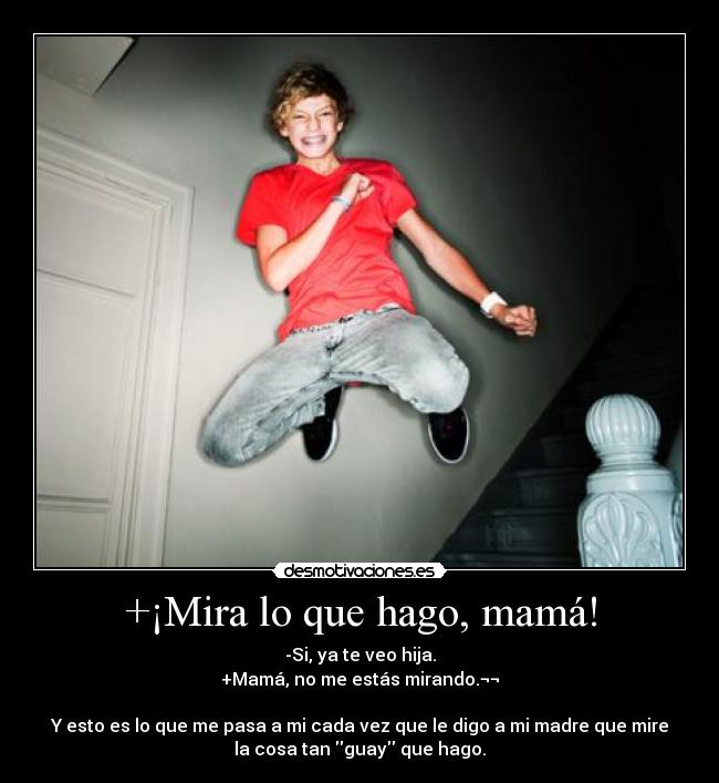 +¡Mira lo que hago, mamá! - -Si, ya te veo hija.
+Mamá, no me estás mirando.¬¬
Y esto es lo que me pasa a mi cada vez que le digo a mi madre que mire
la cosa tan guay que hago.
