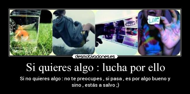 Si quieres algo : lucha por ello - Si no quieres algo : no te preocupes , si pasa , es por algo bueno y
sino , estás a salvo ;)