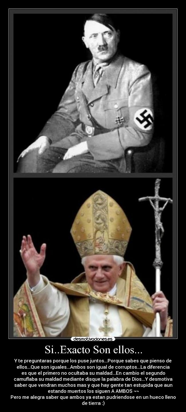 Si..Exacto Son ellos... - Y te preguntaras porque los puse juntos...Porque sabes que pienso de
ellos...Que son iguales...Ambos son igual de corruptos...La diferencia
es que el primero no ocultaba su maldad...En cambio el segundo
camuflaba su maldad mediante disque la palabra de Dios...Y desmotiva
saber que vendran muchos mas y que hay gente tan estupida que aun
estando muertos los siguen A AMBOS ¬¬
Pero me alegra saber que ambos ya estan pudriendose en un hueco lleno
de tierra :)