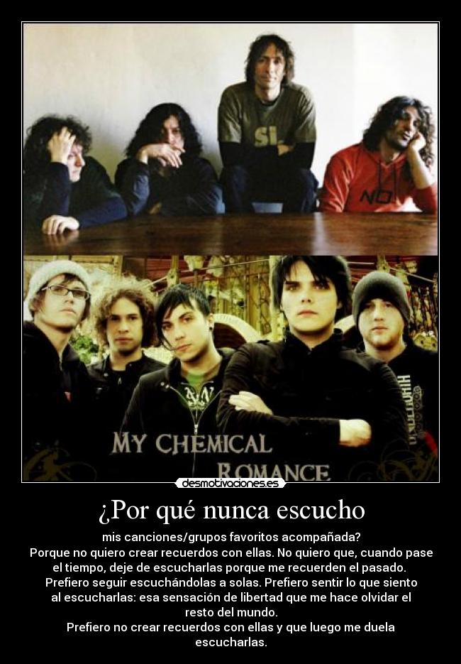 ¿Por qué nunca escucho - mis canciones/grupos favoritos acompañada?
Porque no quiero crear recuerdos con ellas. No quiero que, cuando pase
el tiempo, deje de escucharlas porque me recuerden el pasado.
Prefiero seguir escuchándolas a solas. Prefiero sentir lo que siento
al escucharlas: esa sensación de libertad que me hace olvidar el
resto del mundo.
Prefiero no crear recuerdos con ellas y que luego me duela
escucharlas.