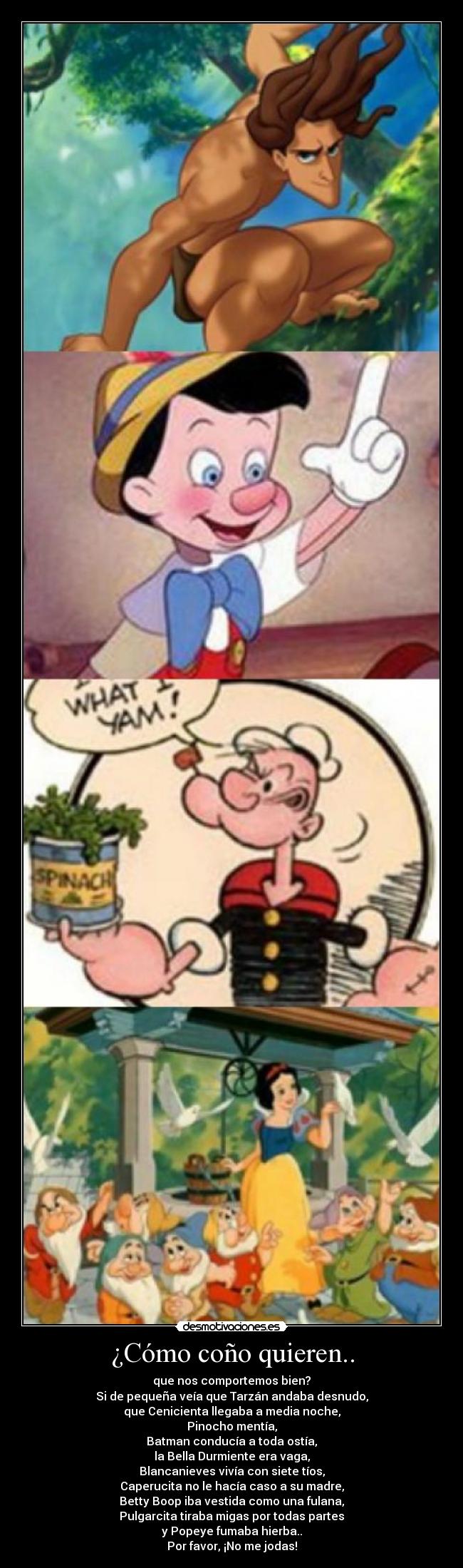 ¿Cómo coño quieren.. - que nos comportemos bien?
Si de pequeña veía que Tarzán andaba desnudo,
que Cenicienta llegaba a media noche,
Pinocho mentía,
Batman conducía a toda ostía,
la Bella Durmiente era vaga,
Blancanieves vivía con siete tíos,
Caperucita no le hacía caso a su madre,
Betty Boop iba vestida como una fulana,
Pulgarcita tiraba migas por todas partes
y Popeye fumaba hierba..
Por favor, ¡No me jodas!