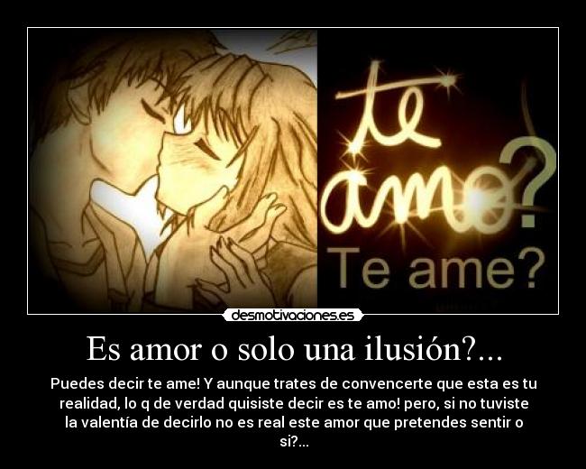 Es amor o solo una ilusión?... - Puedes decir te ame! Y aunque trates de convencerte que esta es tu
realidad, lo q de verdad quisiste decir es te amo! pero, si no tuviste
la valentía de decirlo no es real este amor que pretendes sentir o
si?...