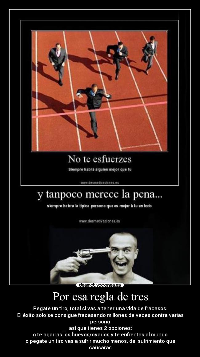 Por esa regla de tres - Pegate un tiro, total si vas a tener una vida de fracasos.
El éxito solo se consigue fracasando millones de veces contra varias persona
así que tienes 2 opciones:
o te agarras los huevos/ovarios y te enfrentas al mundo
o pegate un tiro vas a sufrir mucho menos, del sufrimiento que causaras