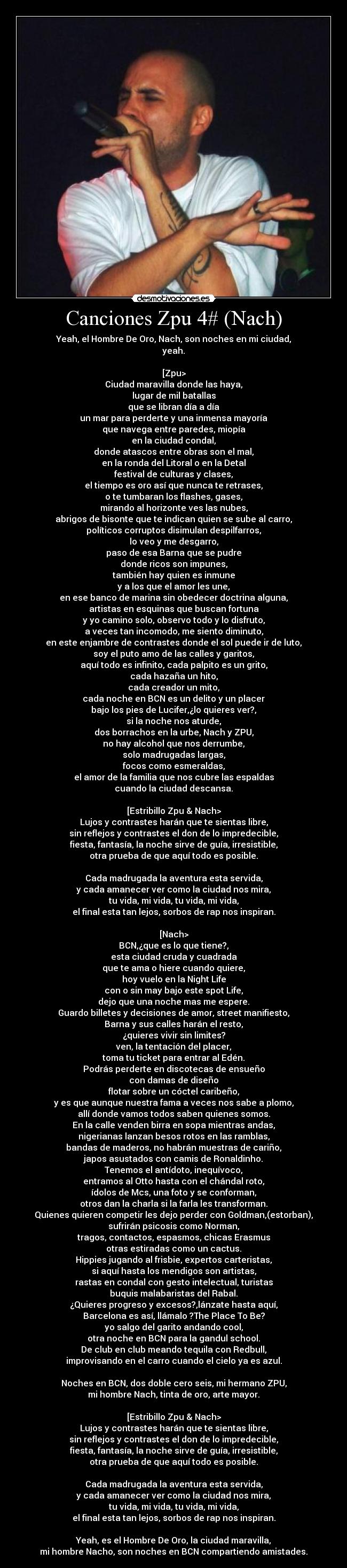 Canciones Zpu 4# (Nach) - Yeah, el Hombre De Oro, Nach, son noches en mi ciudad,
yeah.

[Zpu>
Ciudad maravilla donde las haya,
lugar de mil batallas
que se libran día a día
un mar para perderte y una inmensa mayoría
que navega entre paredes, miopía
en la ciudad condal,
donde atascos entre obras son el mal,
en la ronda del Litoral o en la Detal
festival de culturas y clases,
el tiempo es oro así que nunca te retrases,
o te tumbaran los flashes, gases,
mirando al horizonte ves las nubes,
abrigos de bisonte que te indican quien se sube al carro,
políticos corruptos disimulan despilfarros,
lo veo y me desgarro,
paso de esa Barna que se pudre
donde ricos son impunes,
también hay quien es inmune
y a los que el amor les une,
en ese banco de marina sin obedecer doctrina alguna,
artistas en esquinas que buscan fortuna
y yo camino solo, observo todo y lo disfruto,
a veces tan incomodo, me siento diminuto,
en este enjambre de contrastes donde el sol puede ir de luto,
soy el puto amo de las calles y garitos,
aquí todo es infinito, cada palpito es un grito,
cada hazaña un hito,
cada creador un mito,
cada noche en BCN es un delito y un placer
bajo los pies de Lucifer,¿lo quieres ver?,
si la noche nos aturde,
dos borrachos en la urbe, Nach y ZPU,
no hay alcohol que nos derrumbe,
solo madrugadas largas,
focos como esmeraldas,
el amor de la familia que nos cubre las espaldas
cuando la ciudad descansa.

[Estribillo Zpu & Nach>
Lujos y contrastes harán que te sientas libre,
sin reflejos y contrastes el don de lo impredecible,
fiesta, fantasía, la noche sirve de guía, irresistible,
otra prueba de que aquí todo es posible.

Cada madrugada la aventura esta servida,
y cada amanecer ver como la ciudad nos mira,
tu vida, mi vida, tu vida, mi vida,
el final esta tan lejos, sorbos de rap nos inspiran.

[Nach>
BCN,¿que es lo que tiene?,
esta ciudad cruda y cuadrada
que te ama o hiere cuando quiere,
hoy vuelo en la Night Life
con o sin may bajo este spot Life,
dejo que una noche mas me espere.
Guardo billetes y decisiones de amor, street manifiesto,
Barna y sus calles harán el resto,
¿quieres vivir sin limites?
ven, la tentación del placer,
toma tu ticket para entrar al Edén.
Podrás perderte en discotecas de ensueño
con damas de diseño
flotar sobre un cóctel caribeño,
y es que aunque nuestra fama a veces nos sabe a plomo,
allí donde vamos todos saben quienes somos.
En la calle venden birra en sopa mientras andas,
nigerianas lanzan besos rotos en las ramblas,
bandas de maderos, no habrán muestras de cariño,
japos asustados con camis de Ronaldinho.
Tenemos el antídoto, inequívoco,
entramos al Otto hasta con el chándal roto,
ídolos de Mcs, una foto y se conforman,
otros dan la charla si la farla les transforman.
Quienes quieren competir les dejo perder con Goldman,(estorban),
sufrirán psicosis como Norman,
tragos, contactos, espasmos, chicas Erasmus
otras estiradas como un cactus.
Hippies jugando al frisbie, expertos carteristas,
si aquí hasta los mendigos son artistas,
rastas en condal con gesto intelectual, turistas
buquis malabaristas del Rabal.
¿Quieres progreso y excesos?,lánzate hasta aquí,
Barcelona es así, llámalo ?The Place To Be?
yo salgo del garito andando cool,
otra noche en BCN para la gandul school.
De club en club meando tequila con Redbull,
improvisando en el carro cuando el cielo ya es azul.

Noches en BCN, dos doble cero seis, mi hermano ZPU,
mi hombre Nach, tinta de oro, arte mayor.

[Estribillo Zpu & Nach>
Lujos y contrastes harán que te sientas libre,
sin reflejos y contrastes el don de lo impredecible,
fiesta, fantasía, la noche sirve de guía, irresistible,
otra prueba de que aquí todo es posible.

Cada madrugada la aventura esta servida,
y cada amanecer ver como la ciudad nos mira,
tu vida, mi vida, tu vida, mi vida,
el final esta tan lejos, sorbos de rap nos inspiran.

Yeah, es el Hombre De Oro, la ciudad maravilla,
mi hombre Nacho, son noches en BCN compartiendo amistades.