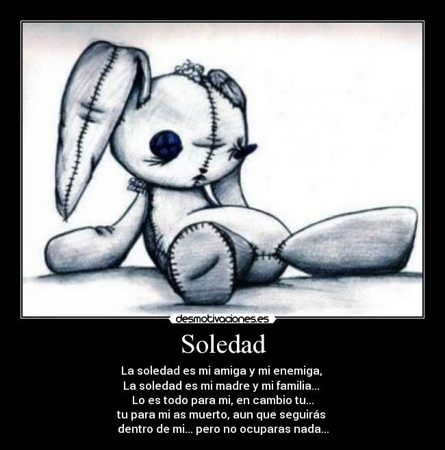 Soledad - La soledad es mi amiga y mi enemiga,
La soledad es mi madre y mi familia...
Lo es todo para mi, en cambio tu...
tu para mi as muerto, aun que seguirás
dentro de mi... pero no ocuparas nada...