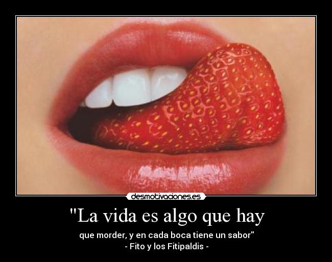 La vida es algo que hay - que morder, y en cada boca tiene un sabor
- Fito y los Fitipaldis -