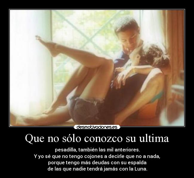 Que no sólo conozco su ultima - pesadilla, también las mil anteriores.
Y yo sé que no tengo cojones a decirle que no a nada,
porque tengo más deudas con su espalda
de las que nadie tendrá jamás con la Luna.