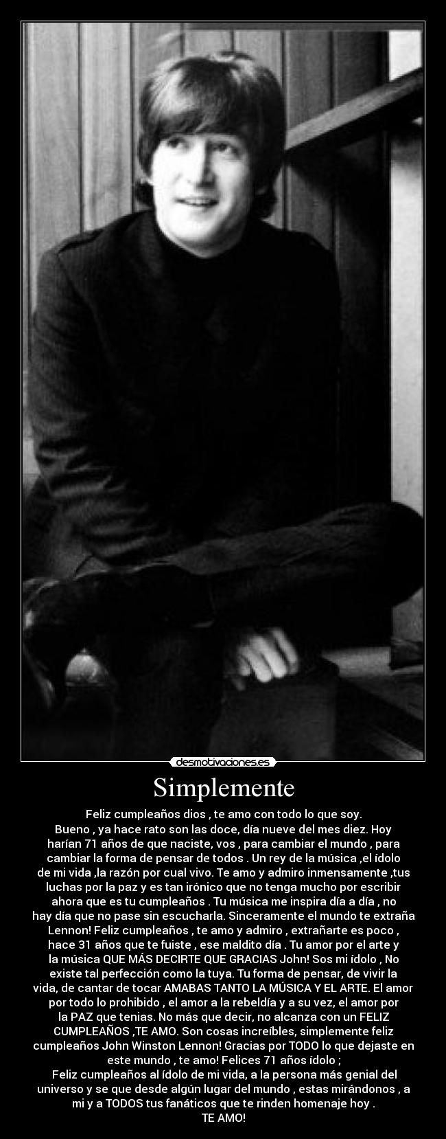 Simplemente - Feliz cumpleaños dios , te amo con todo lo que soy.
Bueno , ya hace rato son las doce, día nueve del mes diez. Hoy
harían 71 años de que naciste, vos , para cambiar el mundo , para
cambiar la forma de pensar de todos . Un rey de la música ,el ídolo
de mi vida ,la razón por cual vivo. Te amo y admiro inmensamente ,tus
luchas por la paz y es tan irónico que no tenga mucho por escribir
ahora que es tu cumpleaños . Tu música me inspira día a día , no
hay día que no pase sin escucharla. Sinceramente el mundo te extraña
Lennon! Feliz cumpleaños , te amo y admiro , extrañarte es poco ,
hace 31 años que te fuiste , ese maldito día . Tu amor por el arte y
la música QUE MÁS DECIRTE QUE GRACIAS John! Sos mi ídolo , No
existe tal perfección como la tuya. Tu forma de pensar, de vivir la
vida, de cantar de tocar AMABAS TANTO LA MÚSICA Y EL ARTE. El amor
por todo lo prohibido , el amor a la rebeldía y a su vez, el amor por
la PAZ que tenias. No más que decir, no alcanza con un FELIZ
CUMPLEAÑOS ,TE AMO. Son cosas increíbles, simplemente feliz
cumpleaños John Winston Lennon! Gracias por TODO lo que dejaste en
este mundo , te amo! Felices 71 años ídolo ;
Feliz cumpleaños al ídolo de mi vida, a la persona más genial del
universo y se que desde algún lugar del mundo , estas mirándonos , a
mi y a TODOS tus fanáticos que te rinden homenaje hoy .
TE AMO!