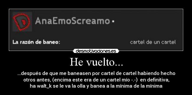 He vuelto... - ...después de que me baneasen por cartel de cartel habiendo hecho
otros antes, (encima este era de un cartel mío -.-) en definitiva,
ha walt_k se le va la olla y banea a la mínima de la mínima