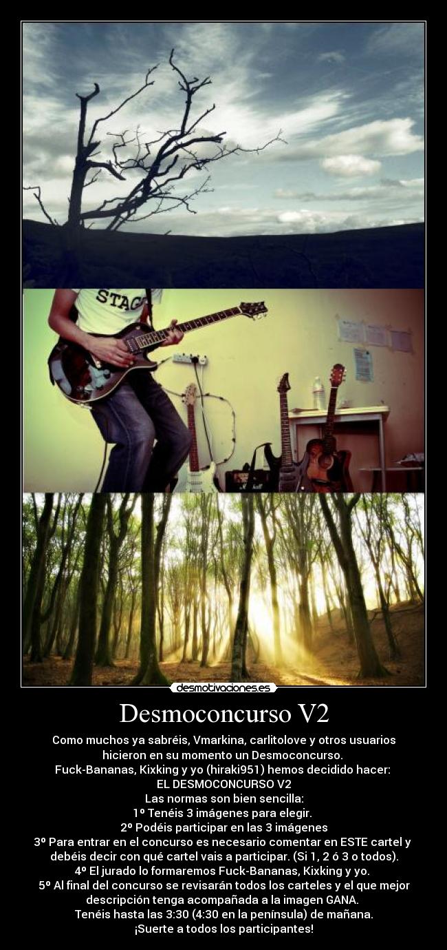 Desmoconcurso V2 - Como muchos ya sabréis, Vmarkina, carlitolove y otros usuarios
hicieron en su momento un Desmoconcurso. 
Fuck-Bananas, Kixking y yo (hiraki951) hemos decidido hacer: 
EL DESMOCONCURSO V2
Las normas son bien sencilla:
1º Tenéis 3 imágenes para elegir. 
2º Podéis participar en las 3 imágenes
3º Para entrar en el concurso es necesario comentar en ESTE cartel y 
debéis decir con qué cartel vais a participar. (Si 1, 2 ó 3 o todos).
4º El jurado lo formaremos Fuck-Bananas, Kixking y yo. 
5º Al final del concurso se revisarán todos los carteles y el que mejor
descripción tenga acompañada a la imagen GANA. 
Tenéis hasta las 3:30 (4:30 en la península) de mañana.
¡Suerte a todos los participantes!