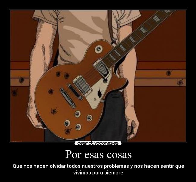 Por esas cosas - Que nos hacen olvidar todos nuestros problemas y nos hacen sentir que
vivimos para siempre