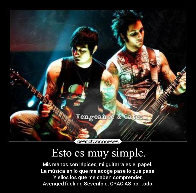 Esto es muy simple. - Mis manos son lápices, mi guitarra es el papel.
La música en lo que me acoge pase lo que pase.
Y ellos los que me saben comprender.
Avenged fucking Sevenfold. GRACIAS por todo.
