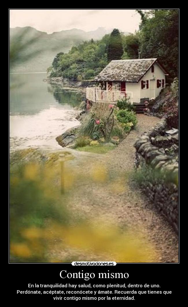 Contigo mismo - En la tranquilidad hay salud, como plenitud, dentro de uno.
Perdónate, acéptate, reconócete y ámate. Recuerda que tienes que
vivir contigo mismo por la eternidad.
