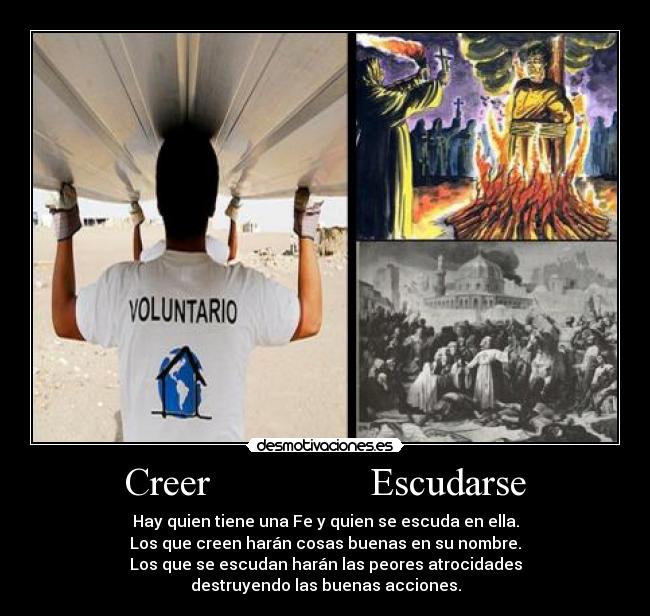 Creer                Escudarse - Hay quien tiene una Fe y quien se escuda en ella.
Los que creen harán cosas buenas en su nombre.
Los que se escudan harán las peores atrocidades
destruyendo las buenas acciones.