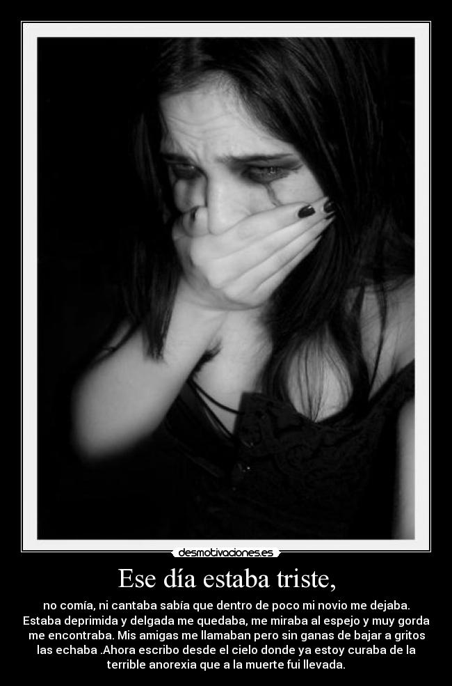 Ese día estaba triste, - no comía, ni cantaba sabía que dentro de poco mi novio me dejaba.
Estaba deprimida y delgada me quedaba, me miraba al espejo y muy gorda
me encontraba. Mis amigas me llamaban pero sin ganas de bajar a gritos
las echaba .Ahora escribo desde el cielo donde ya estoy curaba de la
terrible anorexia que a la muerte fui llevada.