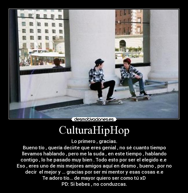 CulturaHipHop - Lo primero , gracias.
Bueno tío , quería decirte que eres genial , no sé cuanto tiempo
llevamos hablando , pero me la suda , en este tiempo , hablando
contigo , lo he pasado muy bien . Todo esto por ser el elegido e.e
Eso , eres uno de mis mejores amigos aquí en desmo , bueno , por no
decir el mejor y ... gracias por ser mi mentor y esas cosas e.e
Te adoro tío... de mayor quiero ser como tú xD
PD: Si bebes , no conduzcas.