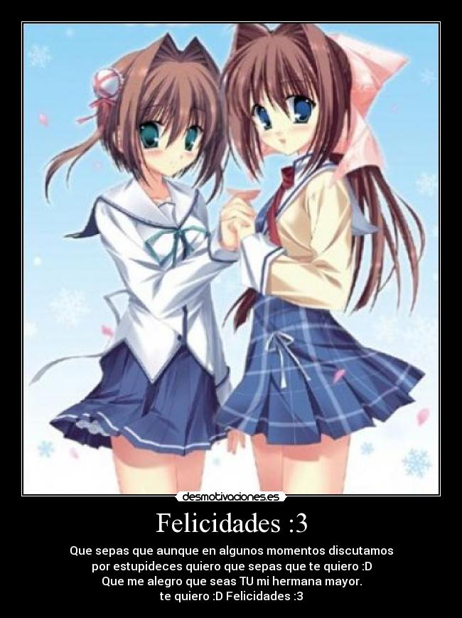 Felicidades :3 - Que sepas que aunque en algunos momentos discutamos
por estupideces quiero que sepas que te quiero :D
Que me alegro que seas TU mi hermana mayor.
te quiero :D Felicidades :3