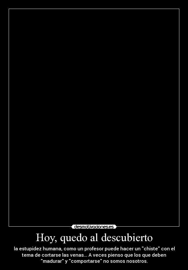Hoy, quedo al descubierto - la estupidez humana, como un profesor puede hacer un chiste con el
tema de cortarse las venas... A veces pienso que los que deben
madurar y comportarse no somos nosotros.