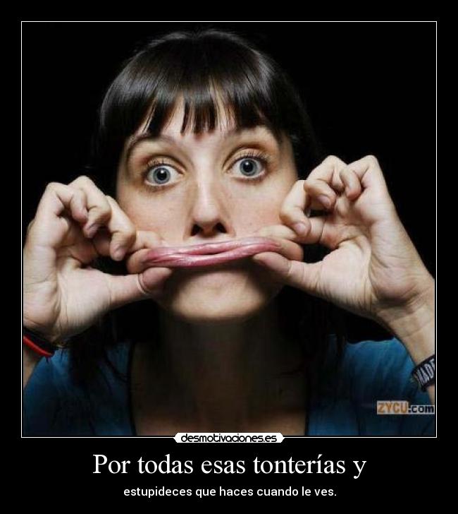 Por todas esas tonterías y - estupideces que haces cuando le ves.