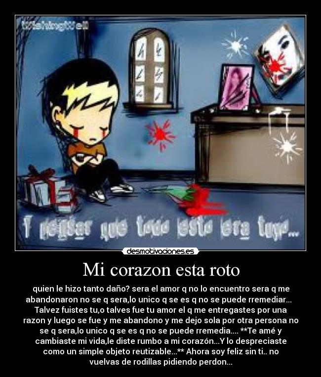 Mi corazon esta roto - quien le hizo tanto daño? sera el amor q no lo encuentro sera q me
abandonaron no se q sera,lo unico q se es q no se puede rremediar...
Talvez fuistes tu,o talves fue tu amor el q me entregastes por una
razon y luego se fue y me abandono y me dejo sola por otra persona no
se q sera,lo unico q se es q no se puede rremedia.... **Te amé y
cambiaste mi vida,le diste rumbo a mi corazón...Y lo despreciaste
como un simple objeto reutizable...** Ahora soy feliz sin ti.. no
vuelvas de rodillas pidiendo perdon...