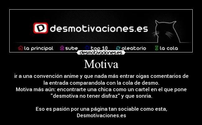 Motiva - ir a una convención anime y que nada más entrar oigas comentarios de
la entrada comparandola con la cola de desmo.
Motiva más aún: encontrarte una chica como un cartel en el que pone
desmotiva no tener disfraz y que sonria.

Eso es pasión por una página tan sociable como esta,
Desmotivaciones.es