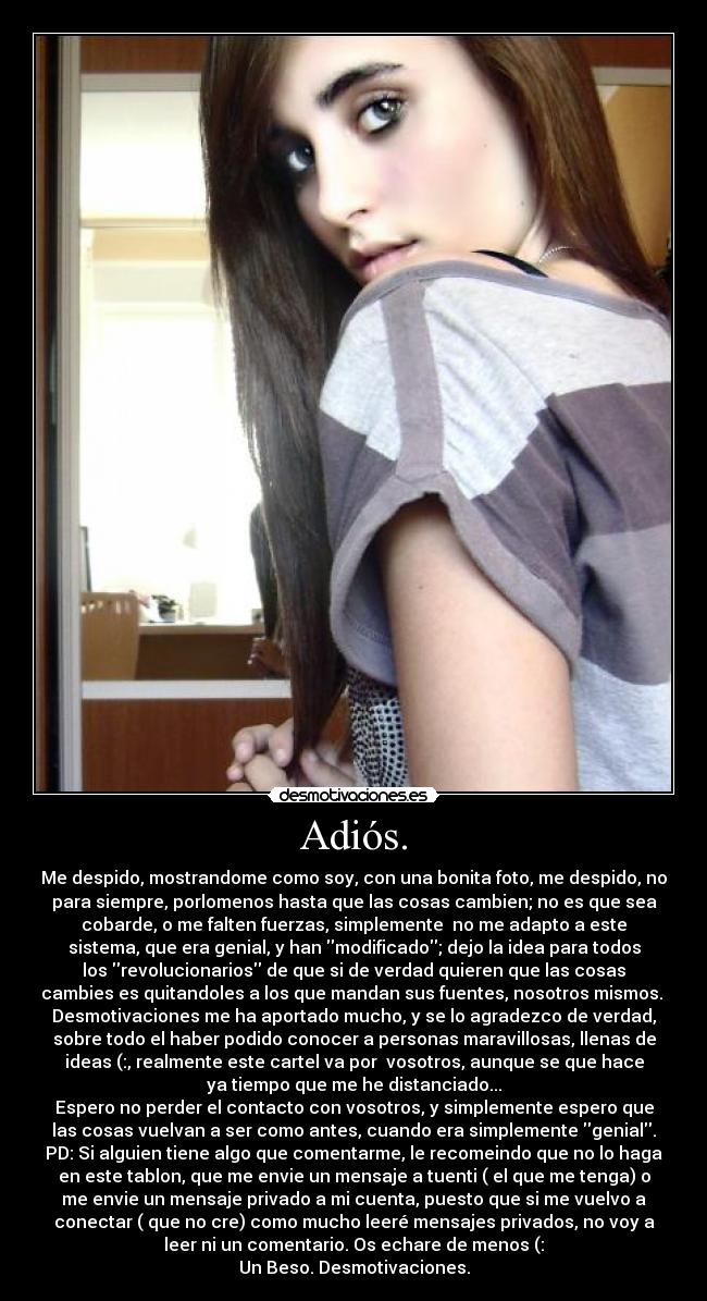 Adiós. - Me despido, mostrandome como soy, con una bonita foto, me despido, no
para siempre, porlomenos hasta que las cosas cambien; no es que sea
cobarde, o me falten fuerzas, simplemente  no me adapto a este
sistema, que era genial, y han modificado; dejo la idea para todos
los revolucionarios de que si de verdad quieren que las cosas
cambies es quitandoles a los que mandan sus fuentes, nosotros mismos. 
Desmotivaciones me ha aportado mucho, y se lo agradezco de verdad,
sobre todo el haber podido conocer a personas maravillosas, llenas de
ideas (:, realmente este cartel va por  vosotros, aunque se que hace
ya tiempo que me he distanciado...
Espero no perder el contacto con vosotros, y simplemente espero que
las cosas vuelvan a ser como antes, cuando era simplemente genial.
PD: Si alguien tiene algo que comentarme, le recomeindo que no lo haga
en este tablon, que me envie un mensaje a tuenti ( el que me tenga) o
me envie un mensaje privado a mi cuenta, puesto que si me vuelvo a
conectar ( que no cre) como mucho leeré mensajes privados, no voy a
leer ni un comentario. Os echare de menos (:
Un Beso. Desmotivaciones.