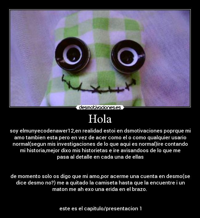 Hola - soy elmunyecodenawer12,en realidad estoi en dsmotivaciones poprque mi
amo tambien esta pero en vez de acer como el o como qualquier usario
normal(segun mis investigaciones de lo que aqui es normal)ire contando
mi historia,mejor dixo mis historietas e ire avisandoos de lo que me
pasa al detalle en cada una de ellas
de momento solo os digo que mi amo,por acerme una cuenta en desmo(se
dice desmo no?) me a quitado la camiseta hasta que la encuentre i un
maton me ah exo una erida en el brazo.
este es el capitulo/presentacion 1
