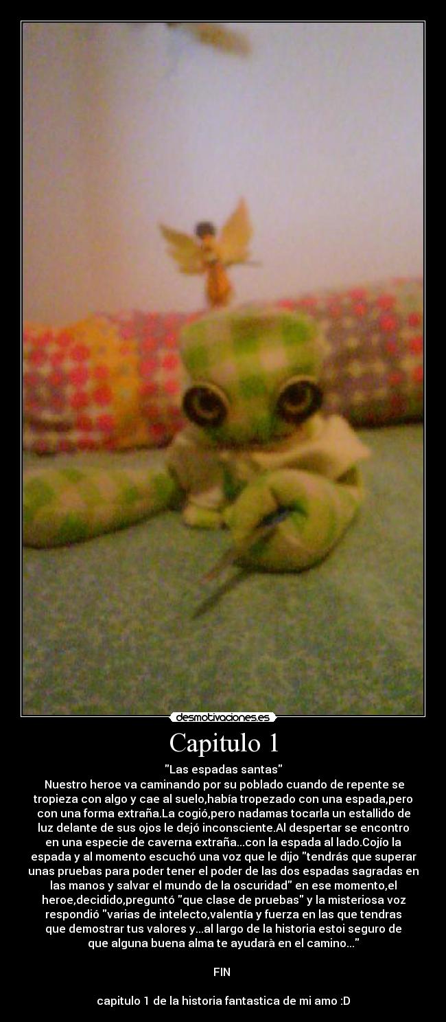 Capitulo 1 - Las espadas santas
Nuestro heroe va caminando por su poblado cuando de repente se
tropieza con algo y cae al suelo,había tropezado con una espada,pero
con una forma extraña.La cogió,pero nadamas tocarla un estallido de
luz delante de sus ojos le dejó inconsciente.Al despertar se encontro
en una especie de caverna extraña...con la espada al lado.Cojío la
espada y al momento escuchó una voz que le dijo tendrás que superar
unas pruebas para poder tener el poder de las dos espadas sagradas en
las manos y salvar el mundo de la oscuridad en ese momento,el
heroe,decidido,preguntó que clase de pruebas y la misteriosa voz
respondió varias de intelecto,valentía y fuerza en las que tendras
que demostrar tus valores y...al largo de la historia estoi seguro de
que alguna buena alma te ayudarà en el camino...
FIN
capitulo 1 de la historia fantastica de mi amo :D