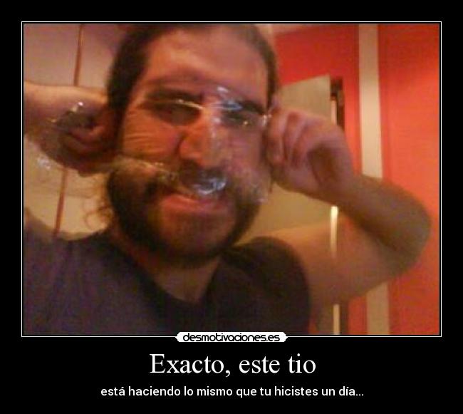 Exacto, este tio - está haciendo lo mismo que tu hicistes un día...