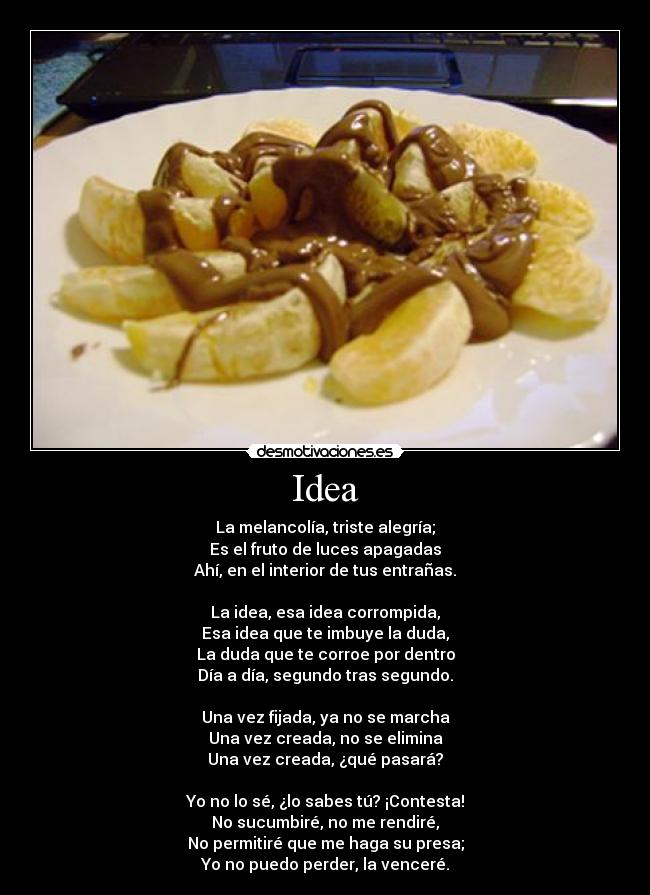 Idea - La melancolía, triste alegría;
Es el fruto de luces apagadas
Ahí, en el interior de tus entrañas.

La idea, esa idea corrompida,
Esa idea que te imbuye la duda,
La duda que te corroe por dentro
Día a día, segundo tras segundo.

Una vez fijada, ya no se marcha
Una vez creada, no se elimina
Una vez creada, ¿qué pasará?

Yo no lo sé, ¿lo sabes tú? ¡Contesta!
No sucumbiré, no me rendiré,
No permitiré que me haga su presa;
Yo no puedo perder, la venceré.